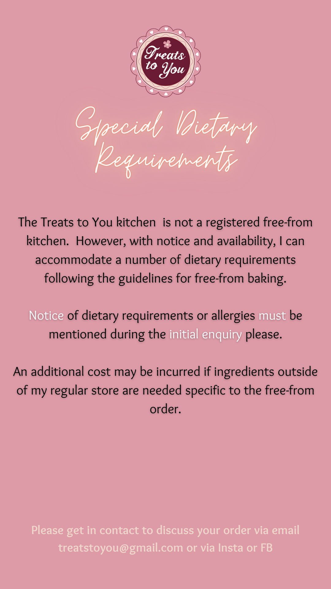 Treats to You is not a free-from kitchen however with notice I can accommodate a number of special requirements whilst adhering to the guidelines.  Please get in contact to discuss.  An additional cost may be incurred if ingredients outside of my regular store are needed.