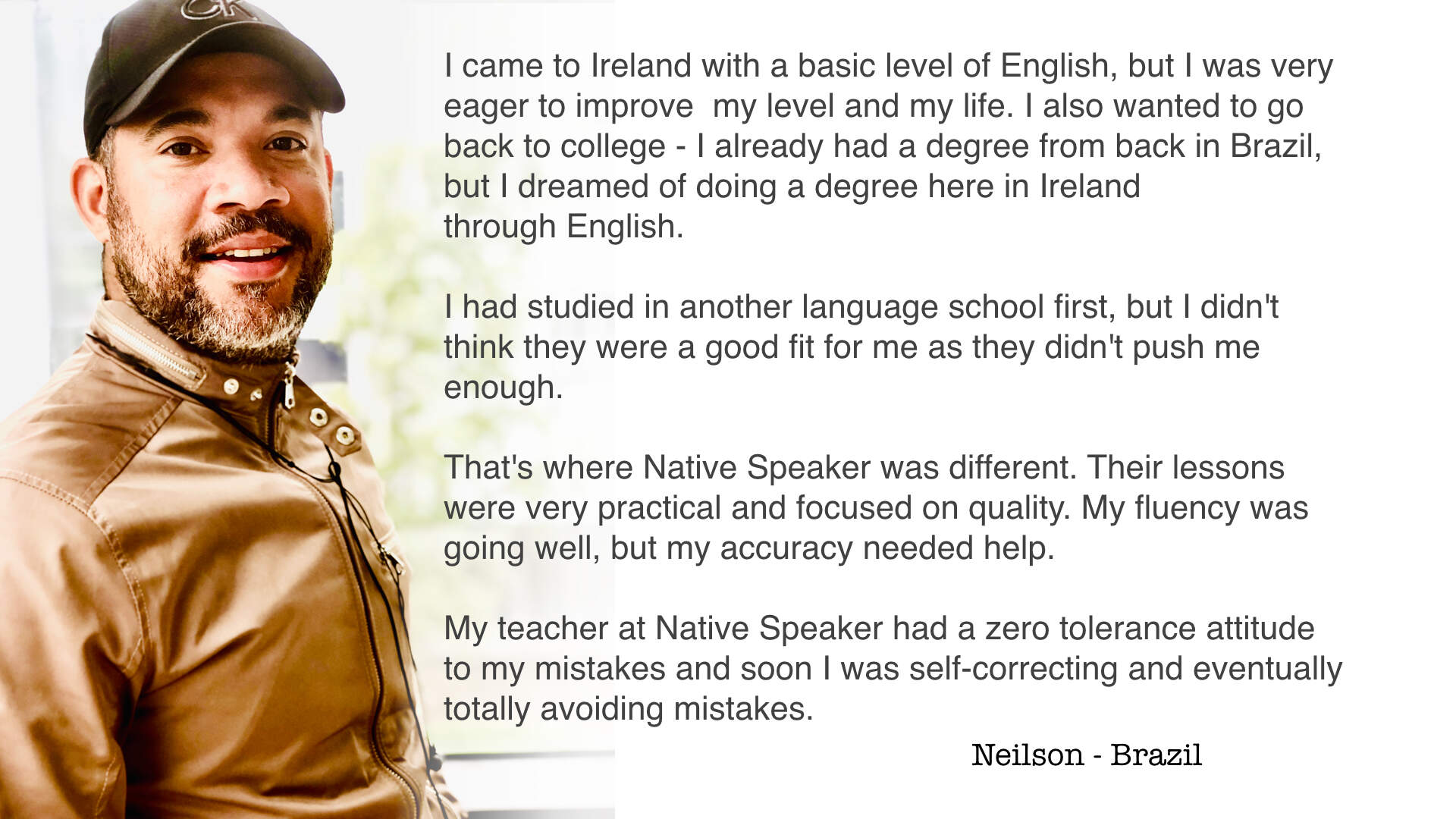 I came to Ireland with a basic level of English, but I was very eager to improve  my level and my life. I also wanted to go back to college - I already had a degree from back in Brazil, but I dreamed of doing a degree here in Ireland through English.  I had studied in another language school first, but I didn't think they were a good fit for me as they didn't push me enough.  That's where Native Speaker was different. Their lessons were very practical and focused on quality. My fluency was going well, but my accuracy needed help.  My teacher at Native Speaker had a zero tolerance attitude to my mistakes and soon I was self-correcting and eventually totally avoiding mistakes.